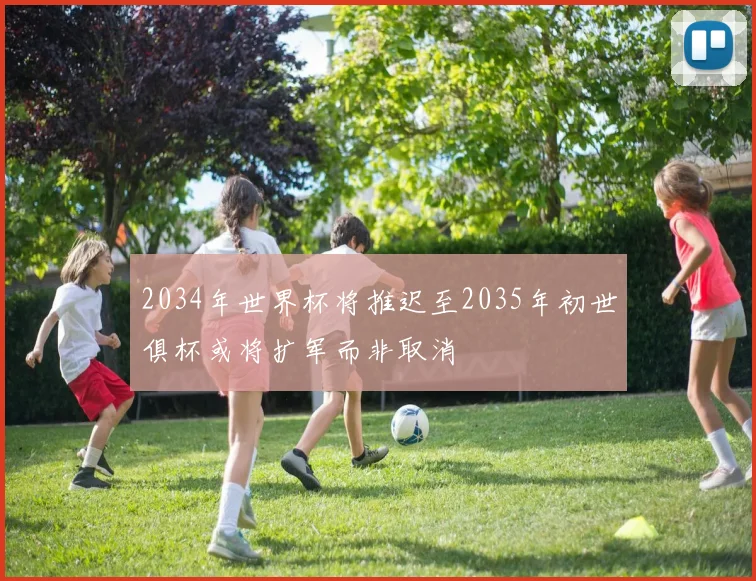 2034年世界杯将推迟至2035年初世俱杯或将扩军而非取消