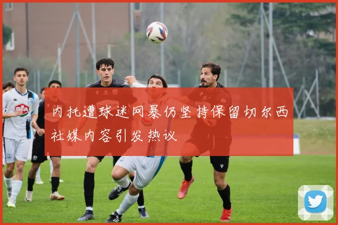 内托遭球迷网暴仍坚持保留切尔西社媒内容引发热议