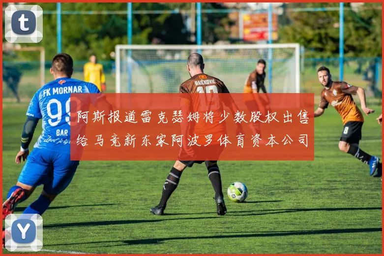 阿斯报道雷克瑟姆将少数股权出售给马竞新东家阿波罗体育资本公司