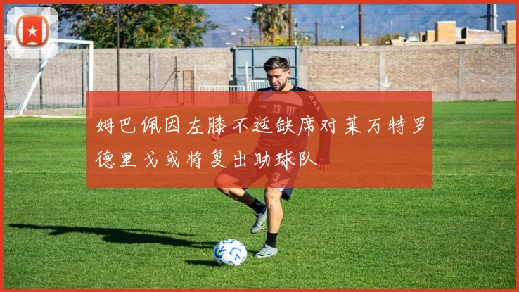 姆巴佩因左膝不适缺席对莱万特罗德里戈或将复出助球队