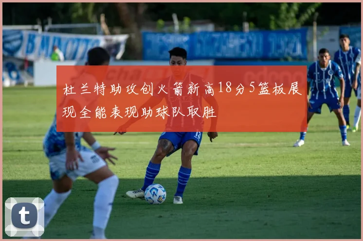 杜兰特助攻创火箭新高18分5篮板展现全能表现助球队取胜