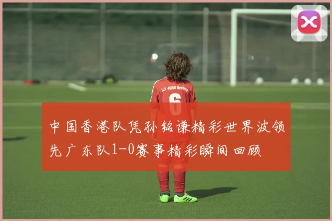 中国香港队凭孙铭谦精彩世界波领先广东队1-0赛事精彩瞬间回顾