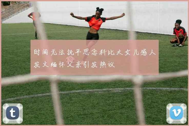 时间无法抚平思念科比大女儿感人发文缅怀父亲引发热议