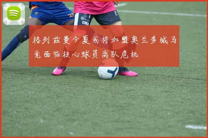 格列兹曼今夏或将加盟奥兰多城马竞面临核心球员离队危机