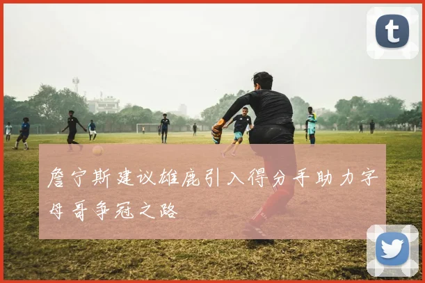 詹宁斯建议雄鹿引入得分手助力字母哥争冠之路