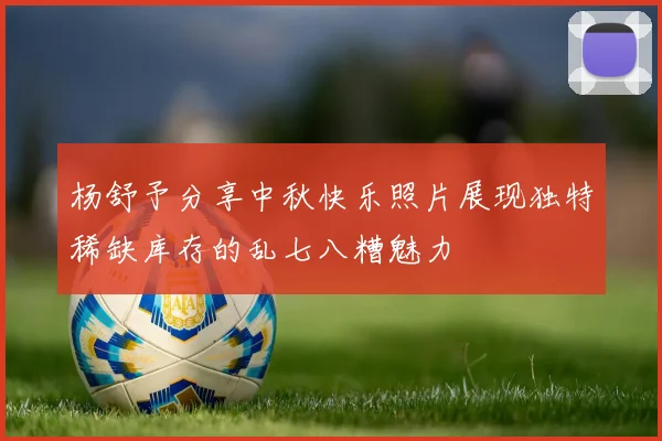杨舒予分享中秋快乐照片展现独特稀缺库存的乱七八糟魅力