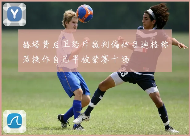 赫塔费后卫怒斥裁判偏袒吕迪格称若换作自己早被禁赛十场