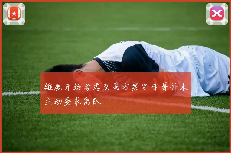雄鹿开始考虑交易方案字母哥并未主动要求离队