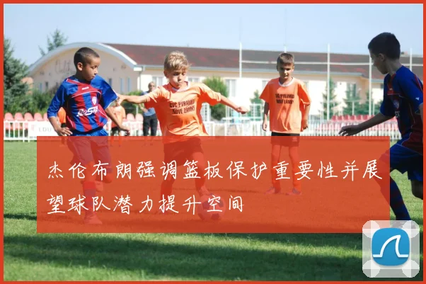 杰伦布朗强调篮板保护重要性并展望球队潜力提升空间