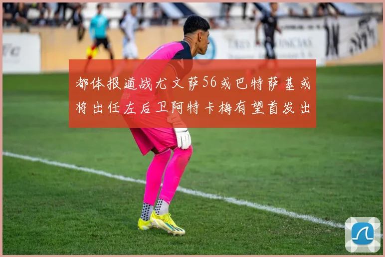 都体报道战尤文萨56或巴特萨基或将出任左后卫阿特卡梅有望首发出战