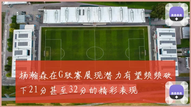 杨瀚森在G联赛展现潜力有望频频砍下21分甚至32分的精彩表现