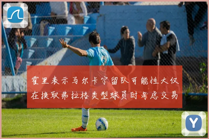 霍里表示马尔卡宁留队可能性大仅在换取弗拉格类型球员时考虑交易