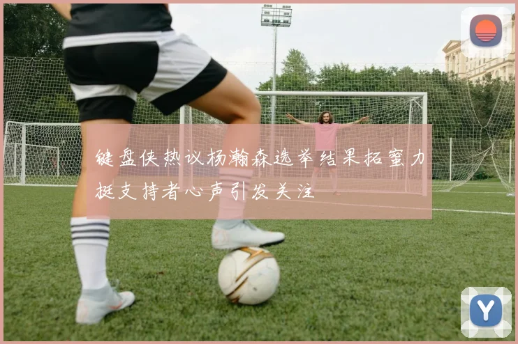 键盘侠热议杨瀚森选举结果拓蜜力挺支持者心声引发关注
