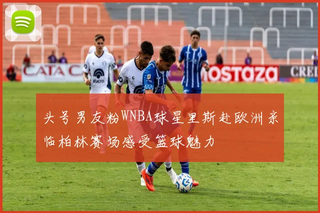 头号男友粉WNBA球星里斯赴欧洲亲临柏林赛场感受篮球魅力