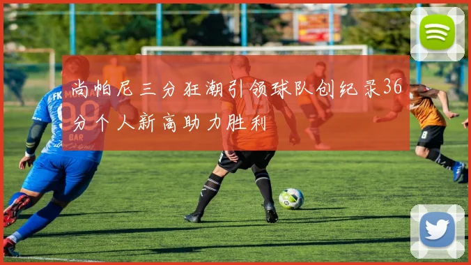 尚帕尼三分狂潮引领球队创纪录36分个人新高助力胜利