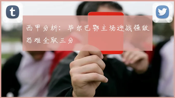西甲分析：毕尔巴鄂主场迎战强敌恐难全取三分
