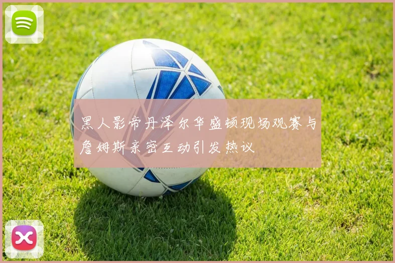 黑人影帝丹泽尔华盛顿现场观赛与詹姆斯亲密互动引发热议
