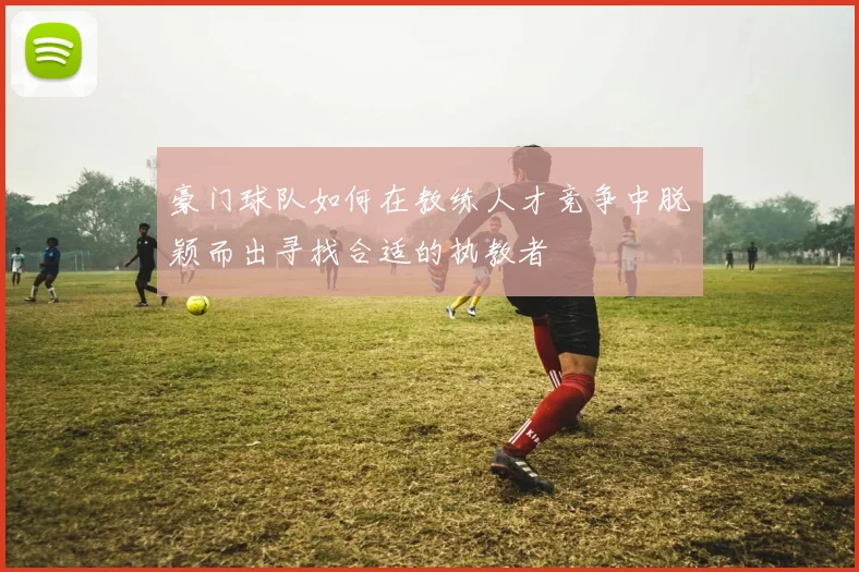 豪门球队如何在教练人才竞争中脱颖而出寻找合适的执教者