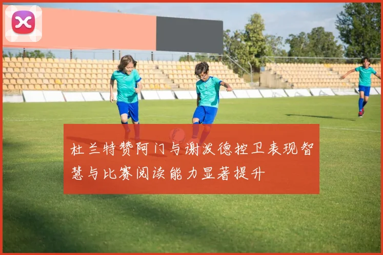 杜兰特赞阿门与谢泼德控卫表现智慧与比赛阅读能力显著提升