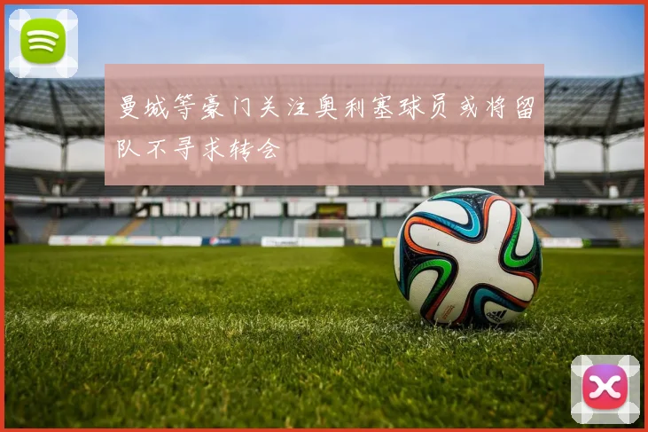 曼城等豪门关注奥利塞球员或将留队不寻求转会