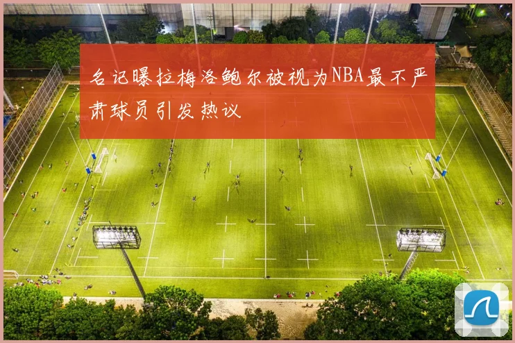 名记曝拉梅洛鲍尔被视为NBA最不严肃球员引发热议