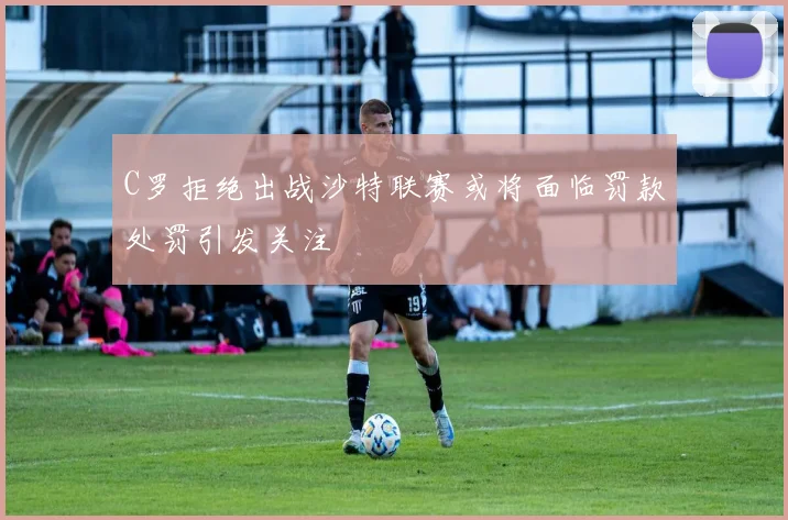 C罗拒绝出战沙特联赛或将面临罚款处罚引发关注