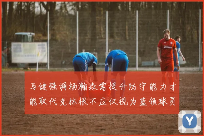 马健强调杨瀚森需提升防守能力才能取代克林根不应仅视为蓝领球员