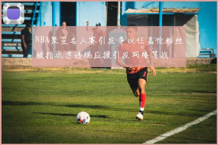 NBA聚星名人赛引发争议任嘉伦粉丝被指逃票违规应援引发网络骂战