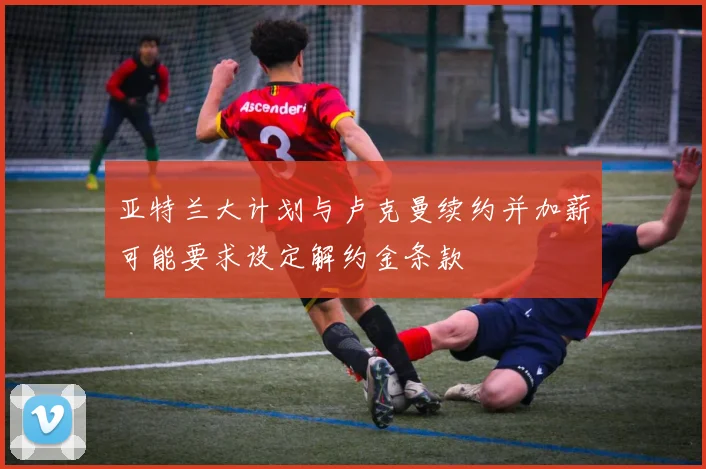亚特兰大计划与卢克曼续约并加薪可能要求设定解约金条款
