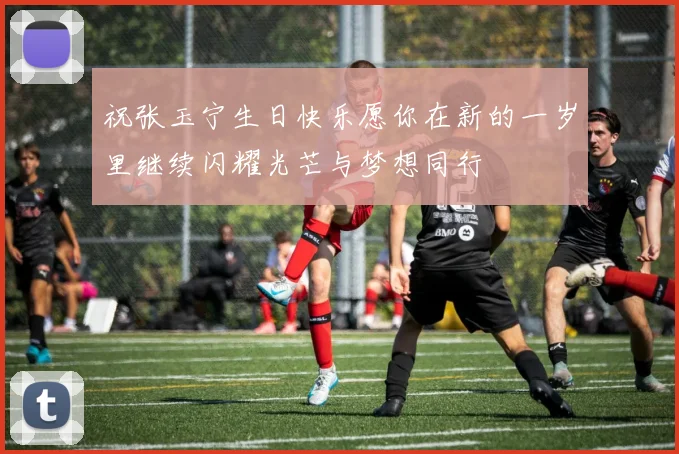 祝张玉宁生日快乐愿你在新的一岁里继续闪耀光芒与梦想同行
