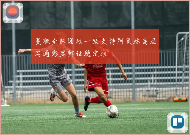 曼联全队团结一致支持阿莫林高层沟通彰显帅位稳定性