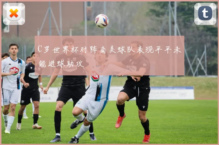 C罗世界杯对阵南美球队表现平平未能进球助攻